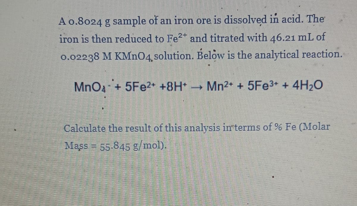 A o.8024 g sample of an iron ore is dissolved in acid. The
iron is then reduced to Fe and titrated with 46.21 mL of
0.02238 M KMNO4, solution. Below is the analytical reaction.
MnOa- + 5Fe2+ +8H+
- Mn2+ + 5FE3+ + 4H20
Calculate the result of this analysis interms of % Fe (Molar
Mass = 55.845 g/mol).
