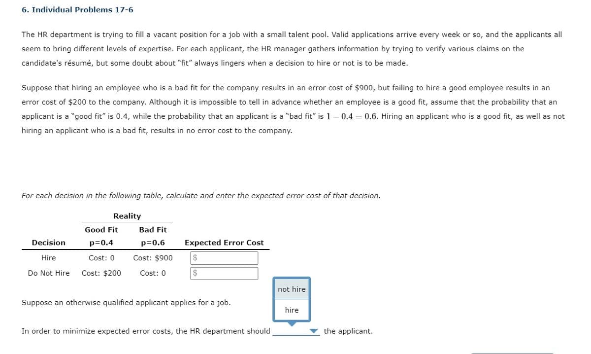 6. Individual Problems 17-6
The HR department is trying to fill a vacant position for a job with a small talent pool. Valid applications arrive every week or so, and the applicants all
seem to bring different levels of expertise. For each applicant, the HR manager gathers information by trying to verify various claims on the
candidate's résumé, but some doubt about "fit" always lingers when a decision to hire or not is to be made.
Suppose that hiring an employee who is a bad fit for the company results in an error cost of $900, but failing to hire a good employee results in an
error cost of $200 to the company. Although it is impossible to tell in advance whether an employee is a good fit, assume that the probability that an
applicant is a "good fit" is 0.4, while the probability that an applicant is a "bad fit" is 1– 0.4 = 0.6. Hiring an applicant who is a good fit, as well as not
hiring an applicant who is a bad fit, results in no error cost to the company.
For each decision in the following table, calculate and enter the expected error cost of that decision.
Reality
Good Fit
Bad Fit
Decision
p=0.4
p=0.6
Expected Error Cost
Hire
Cost: 0
Cost: $900
Do Not Hire
Cost: $200
Cost: 0
$
not hire
Suppose an otherwise qualified applicant applies for a job.
hire
In order to minimize expected error costs, the HR department should
the applicant.
