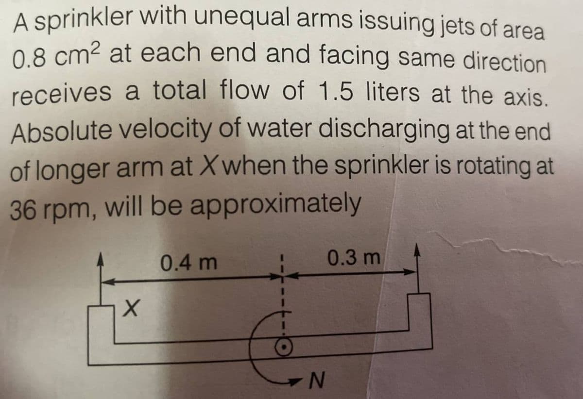 A sprinkler with unequal arms issuing jets of area
0.8 cm² at each end and facing same direction
receives a total flow of 1.5 liters at the axis.
Absolute velocity of water discharging at the end
of longer arm at Xwhen the sprinkler is rotating at
36 rpm, will be approximately
X
0.4 m
0.3 m
N