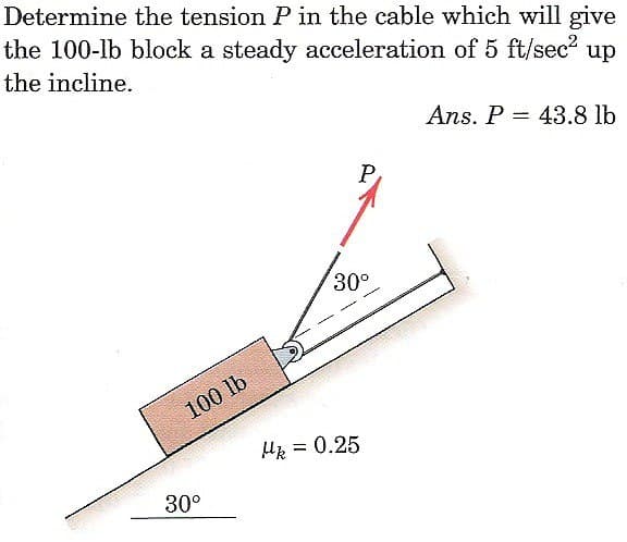 Determine the tension P in the cable which will give
the 100-lb block a steady acceleration of 5 ft/sec² up
the incline.
100 lb
30°
P
30⁰
Hk = 0.25
Ans. P 43.8 lb
=