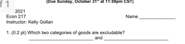 (Due Sunday, October 31" at 11:59pm CST)
f1
2021
Econ 217
Name
Instructor: Kelly Gollan
1. (0.2 pt) Which two categories of goods are excludable?
and
