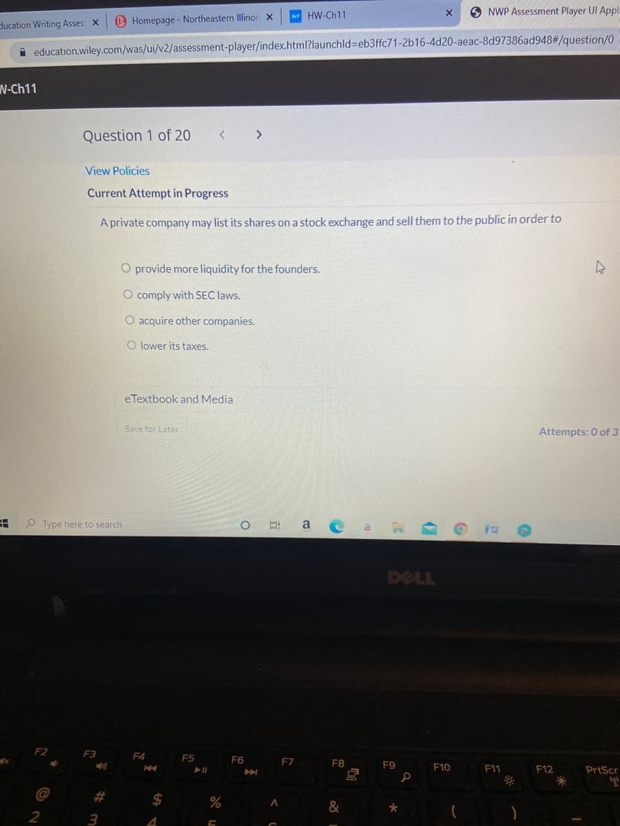 w HW-Ch11
O NWP Assessment Player UI Appli
ducation Writing Asses: x
B Homepage - Northeastern Illinois x
i education.wiley.com/was/ui/v2/assessment-player/index.html?launchld%3Deb3ffc71-2b16-4d20-aeac-8d97386ad948#/question/0
N-Ch11
Question 1 of 20
View Policies
Current Attempt in Progress
A private company may list its shares on a stock exchange and sell them to the public in order to
O provide more liquidity for the founders.
O comply with SEC laws.
O acquire other companies.
O lower its taxes.
eTextbook and Media
Save for Later
Attempts: 0 of 3
P Type here to search
a
DELL
F2
F3
F4
E5
F6
FZ
F8
F9
F10
F11
F12
PrtScr
#3
2$
&
