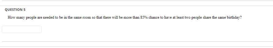 QUESTION 5
How many people are needed to be in the same room so that there will be more than 85% chance to have at least two people share the same birthday?
