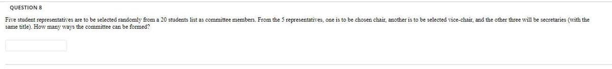 QUESTION 8
Five student representatives are to be selected randomly from a 20 students list as committee members. From the 5 representatives, one is to be chosen chair, another is to be selected vice-chair, and the other three will be secretaries (with the
same title). Howv many ways the committee can be formed?
