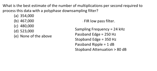 What is the best estimate of the number of multiplications per second required to
process this data with a polyphase downsampling filter?
(a) 354,000
(b) 467,000
(c) 480,000
(d) 523,000
(e) None of the above
FIR low pass filter.
Sampling Frequency = 24 kHz
Passband Edge = 250 Hz
Stopband Edge = 350 Hz
Passband Ripple = 1 dB
Stopband Attenuation > 80 dB
