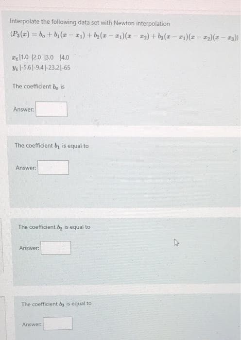 Interpolate the following data set with Newton interpolation
(P(z) = b, + b (z - 11) + b2(z - z1)(z – 2) + ba(z – I1)(z - z2)(z – z3)
1.0 12.0 13.0 14.0
Yi 1-5.6|-9.4|-23.2|-65
The coefficient b, is
Answer:
The coefficient bị is equal to
Answer:
The coefficient b, is equal to
Answer:
The coefficient by is equal to
Answer:
