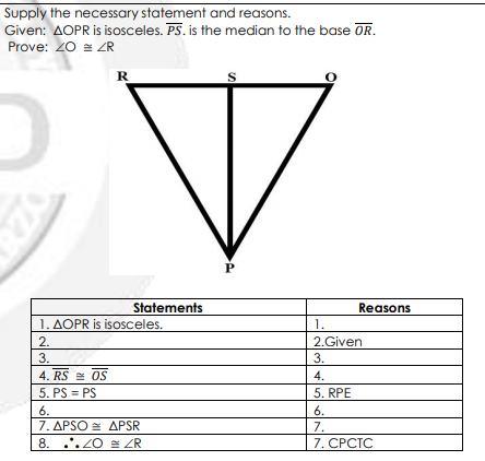 Supply the necessary statement and reasons.
Given: AOPR is isosceles. PS. is the median to the base OR.
Prove: 20 = ZR
R
S
Statements
Reasons
1. AOPR is isOsceles.
1.
2.
2.Given
3.
3.
4. RS = OS
4.
5. PS = PS
5. RPE
6.
6.
7. APSO = APSR
8. .*. ZO ZR
7.
7. СРСТС
