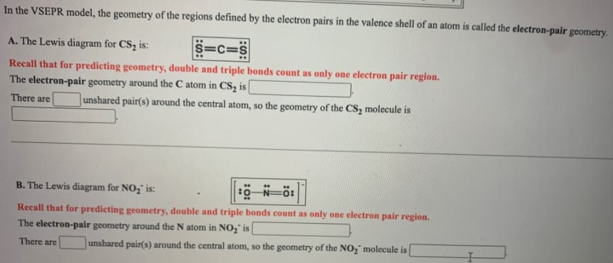 In the VSEPR model, the geometry of the regions defined by the electron pairs in the valence shell of an atom is called the electron-pair geometry.
A. The Lewis diagram for CS2 is:
S=c=S
Recall that for predicting geometry, double and triple bonds count as only one electron pair region.
The electron-pair geometry around the C atom in CS, is
There are
unshared pair(s) around the central atom, so the geometry of the CS, molecule is
B. The Lewis diagram for NO, is:
0-N=ö:
Recall that for predicting geometry, double and triple bonds count as only one electron pair region.
The electron-pair geometry around the N atom in NO2" is
There are
unshared pair(s) around the central atom, so the geometry of the NO," molecule is
