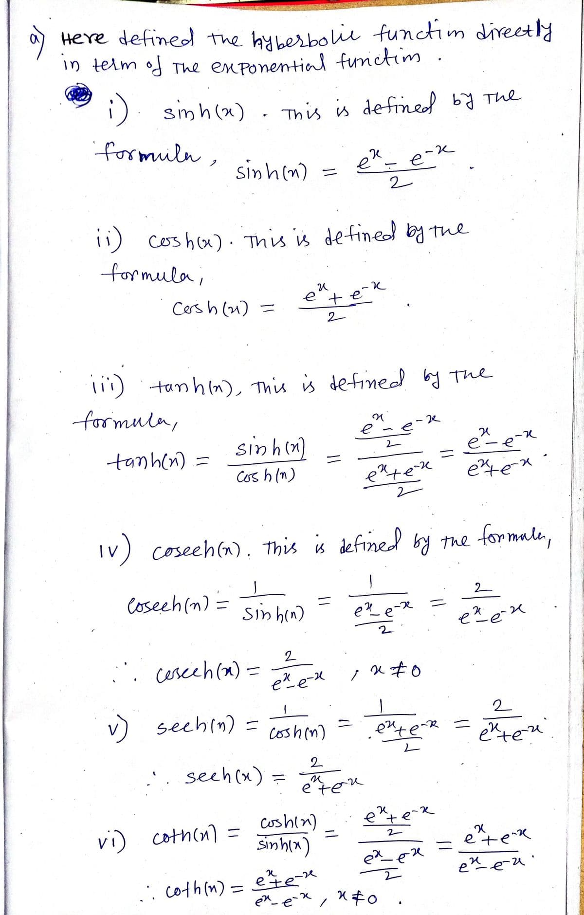 る
Here defined the hyberbolie functim direetly
in telm of The enponential functim
;). simh(x)
This is defined by The
formulu,
sinhim) = ee
ニ
2
ii)
11) coshu). This is de fineod by the
formula;
Cers h (u) =
e
tek
2
li1) tanhn), This is defined by The
formula,
-ze
tanh(n) =
sinh(n)
ニ
Crs h (n)
Iv) formale,
coseeh (n), This is defined by the
Coseeh(n) :
2
ニ
sinhen)
ex eX
2
2
. cesceh(x)
eX e-X
v) seehin) =
ニ
coshin)
eute
二
exten
2.
'. seeh(x) =
e"ten
Coshin)
Simhin)
etek
vi) coth(n) =
etex
%3D
eneu'
: coth(n) =
ete-
%3D
Xキo ,
