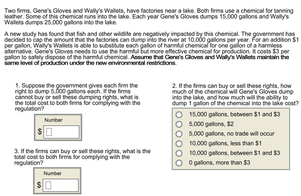 Two firms, Gene's Gloves and Wally's Wallets, have factories near a lake. Both firms use a chemical for tanning
leather. Some of this chemical runs into the lake. Each year Gene's Gloves dumps 15,000 gallons and Wally's
Wallets dumps 25,000 gallons into the lake.
A new study has found that fish and other wildlife are negatively impacted by this chemical. The government has
decided to cap the amount that the factories can dump into the river at 10,000 gallons per year. For an addition $1
per gallon, Wally's Wallets is able to substitute each gallon of harmful chemical for one gallon of a harmless
alternative. Gene's Gloves needs to use the harmful but more effective chemical for production. It costs $3 per
gallon to safely dispose of the harmful chemical. Assume that Gene's Gloves and Wally's Wallets maintain the
same level of production under the new environmental restrictions.
1. Suppose the government gives each firm the
right to dump 5,000 gallons each. If the firms
cannot buy or sell these dumping rights, what is
the total cost to both firms for complying with the
regulation?
$
Number
3. If the firms can buy or sell these rights, what is the
total cost to both firms for complying with the
regulation?
2. If the firms can buy or sell these rights, how
much of the chemical will Gene's Gloves dump
into the lake, and how much will the ability to
dump 1 gallon of the chemical into the lake cost?
15,000 gallons, between $1 and $3
5,000 gallons, $2
5,000 gallons, no trade will occur
10,000 gallons, less than $1
10,000 gallons, between $1 and $3
0 gallons, more than $3
EA
Number