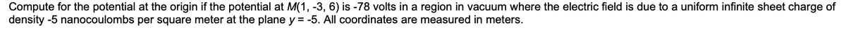 Compute for the potential at the origin if the potential at M(1, -3, 6) is -78 volts in a region in vacuum where the electric field is due to a uniform infinite sheet charge of
density -5 nanocoulombs per square meter at the plane y = -5. All coordinates are measured in meters.
