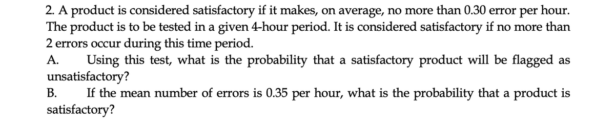 2. A product is considered satisfactory if it makes, on average, no more than 0.30 error per hour.
The product is to be tested in a given 4-hour period. It is considered satisfactory if no more than
2 errors occur during this time period.
А.
Using this test, what is the probability that a satisfactory product will be flagged as
unsatisfactory?
If the mean number of errors is 0.35 per hour, what is the probability that a product is
satisfactory?
В.
