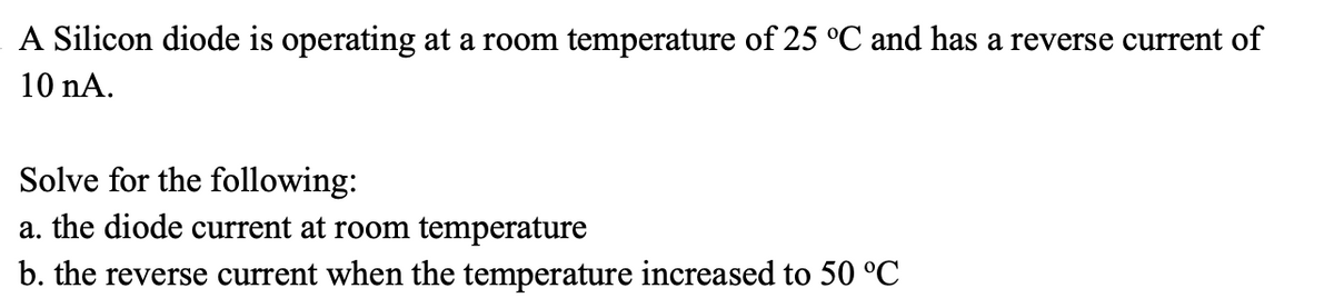 A Silicon diode is operating at a room temperature of 25 °C and has a reverse current of
10 nA.
Solve for the following:
a. the diode current at room temperature
b. the reverse current when the temperature increased to 50 °C
