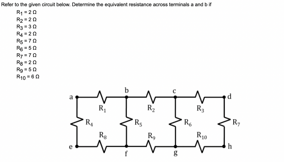 Refer to the given circuit below. Determine the equivalent resistance across terminals a and b if
R1 = 20
R2 = 2 0
R3 = 30
R4 = 2 0
R5 = 70
R6 = 5 0
R7 = 70
R8 = 2 0
Rg = 50
R10 = 6 0
%3D
%3D
%3D
b
R1
R2
R3
R4
R5
R6
R7
Rg
R9
R10
h
f
g
