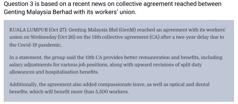 Question 3 is based on a recent news on collective agreement reached between
Genting Malaysia Berhad with its workers' union.
KUALA LUMPUR (Oct 27): Genting Malaysia Bhd (GenM) reached an agreement with its workers'
union on Wednesday (Oct 26) on the 13th collective agreement (CA) after a two-year delay due to
the Covid-19 pandemic.
In a statement, the group said the 13th CA provides better remuneration and benefits, including
salary adjustments for various job positions, along with upward revisions of split duty
allowances and hospitalisation benefits.
Additionally, the agreement also added compassionate leave, as well as optical and dental
benefits, which will benefit more than 5,500 workers.