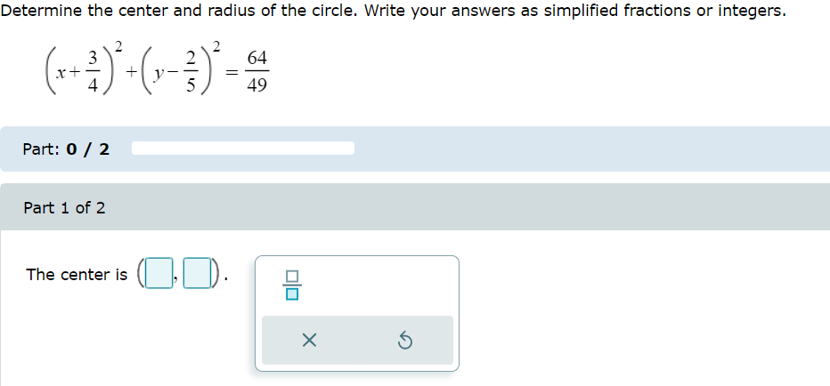 Determine the center and radius of the circle. Write your answers as simplified fractions or integers.
3
(x + ²)² + (x - ²)² = 64
4
49
Part: 0 / 2
Part 1 of 2
The center is ..
X
Ś