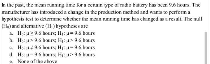 In the past, the mean running time for a certain type of radio battery has been 9.6 hours. The
manufacturer has introduced a change in the production method and wants to perform a
hypothesis test to determine whether the mean nunning time has changed as a result. The null
(Ho) and altemative (H) hypotheses are
a. Ho: u29.6 hours; H1: u=9.6 hours
b. Ho: u> 9.6 hours; H1: u> 9.6 hours
c. Ho: u#9.6 hours; H1: u=9.6 hours
d. Ho: u=9.6 hours; H1: u>9.6 hours
e. None of the above
