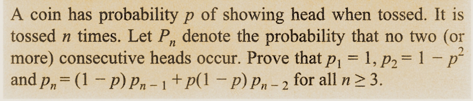 A coin has probability p of showing head when tossed. It is
tossed n times. Let Pn denote the probability that no two (or
more) consecutive heads occur. Prove that p₁ = 1, p₂=1 - p²
and p = (1-P) Pn-1+p(1-P) Pn-2 for all n ≥ 3.
2
n