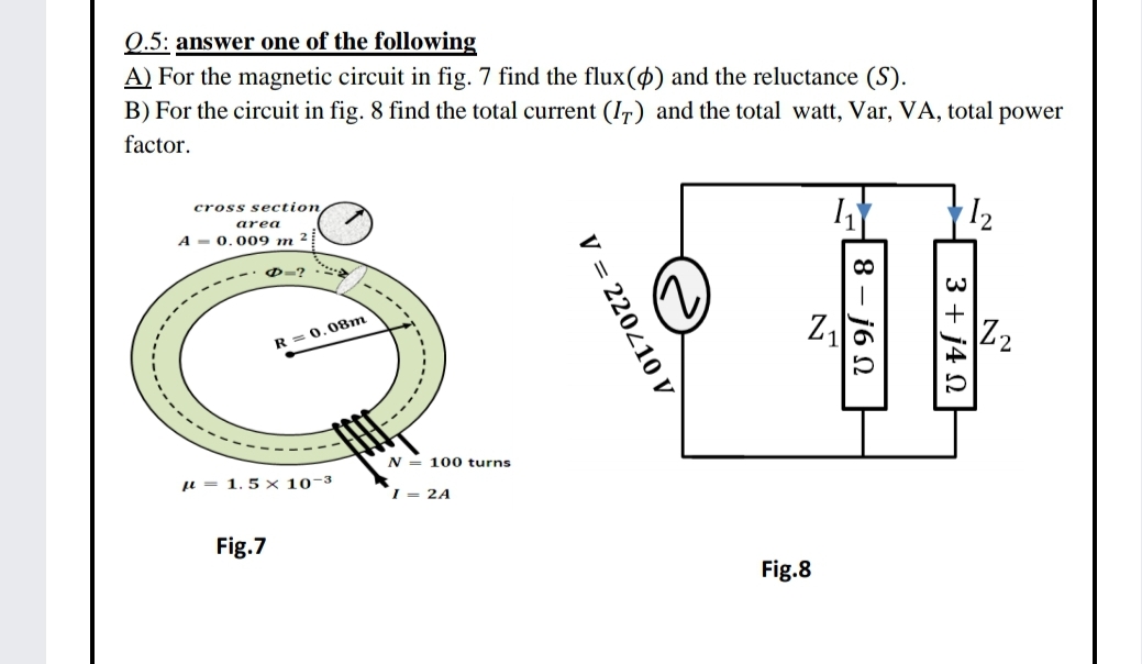 Q.5: answer one of the following
A) For the magnetic circuit in fig. 7 find the flux(4) and the reluctance (S).
B) For the circuit in fig. 8 find the total current (I7) and the total watt, Var, VA, total power
factor.
I2
cross section
area
A - 0.009 m ?
1-----
D-?
Z2
R = 0,08m
N = 100 turns
u = 1.5 × 10-3
I = 2A
Fig.7
Fig.8
3 + j4 N
8
j6 N
V = 220410 V
-----.
