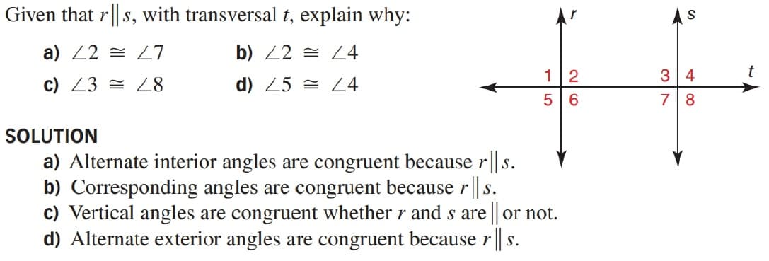 Given that r| s, with transversal t, explain why:
a) 22 = 27
b) 22 = L4
1
3 4
t
c) 23 = L8
d) 25 = L4
6.
7
8
SOLUTION
a) Alternate interior angles are congruent because r || s.
b) Corresponding angles are congruent because r || s.
c) Vertical angles are congruent whether r and s are || or not.
d) Alternate exterior angles are congruent because r || s.
