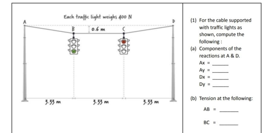 3.33 m
Each traffic light weighs 400 N
[0.6 m
-000
3.33 m
000
3.33 m
(1) For the cable supported
with traffic lights as
shown, compute the
following:
(a) Components of the
reactions at A & D.
Ax
Ay
Dx
Dy =
(b) Tension at the following:
AB =
BC =