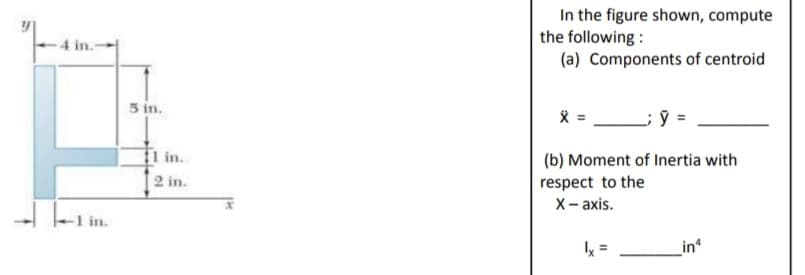 -4 in.-
in.
5 in.
11 in.
2 in.
In the figure shown, compute
the following:
(a) Components of centroid
X
(b) Moment of Inertia with
respect to the
X-axis.
lx
_in