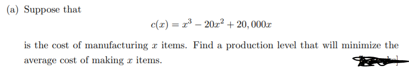 (a) Suppose that
c(x) = x³ – 20x² + 20, 000x
%3D
is the cost of manufacturing x items. Find a production level that will minimize the
average cost of making x items.
