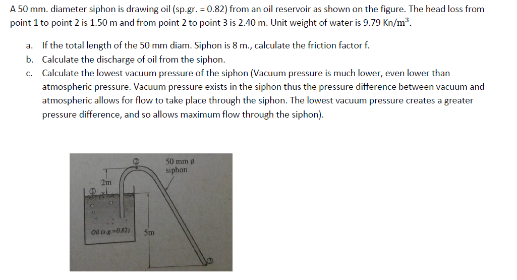 A 50 mm. diameter siphon is drawing oil (sp.gr. = 0.82) from an oil reservoir as shown on the figure. The head loss from
point 1 to point 2 is 1.50 m and from point 2 to point 3 is 2.40 m. Unit weight of water is 9.79 Kn/m3.
a. If the total length of the 50 mm diam. Siphon is 8 m., calculate the friction factor f.
b. Calculate the discharge of oil from the siphon.
c. Calculate the lowest vacuum pressure of the siphon (Vacuum pressure is much lower, even lower than
atmospheric pressure. Vacuum pressure exists in the siphon thus the pressure difference between vacuum and
atmospheric allows for flow to take place through the siphon. The lowest vacuum pressure creates a greater
pressure difference, and so allows maximum flow through the siphon).
50 mm ø
siphon
2m
Oil (s.g.-0.82)
5m
