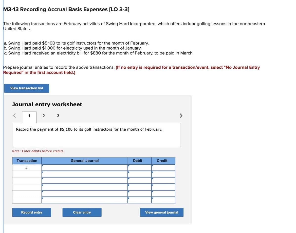 M3-13 Recording Accrual Basis Expenses [LO 3-3]
The following transactions are February activities of Swing Hard Incorporated, which offers indoor golfing lessons in the northeastern
United States.
a. Swing Hard paid $5,100 to its golf instructors for the month of February.
b. Swing Hard paid $1,800 for electricity used in the month of January.
c. Swing Hard received an electricity bill for $880 for the month of February, to be paid in March.
Prepare journal entries to record the above transactions. (If no entry is required for a transaction/event, select "No Journal Entry
Required" in the first account field.)
View transaction list
Journal entry worksheet
1
2
Record the payment of $5,100 to its golf instructors for the month of February.
Transaction
Note: Enter debits before credits.
a.
3
Record entry
General Journal
Clear entry
Debit
Credit
View general journal