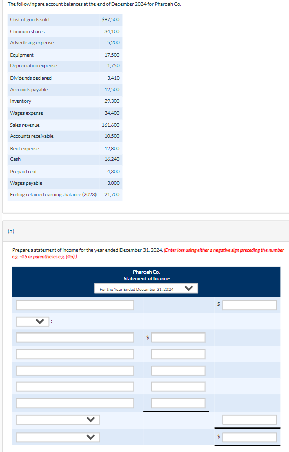 The following are account balances at the end of December 2024 for Pharoah Co.
Cost of goods sold
Common shares
Advertising expense
Equipment
Depreciation expense
Dividends declared
Accounts payable
Inventory
Wages expense
Sales revenue
Accounts receivable
Rent expense
Cash
$97,500
(a)
34,100
5,200
17,500
1,750
3,410
12,500
29,300
34,400
161,600
10,500
12,800
16,240
Prepaid rent
Wages payable
3,000
Ending retained earnings balance (2023) 21,700
4,300
Prepare a statement of income for the year ended December 31, 2024. (Enter loss using either a negative sign preceding the number
e.g.-45 or parentheses e.g. (45).)
Pharoah Co.
Statement of Income
For the Year Ended December 31, 2024
$
$
$