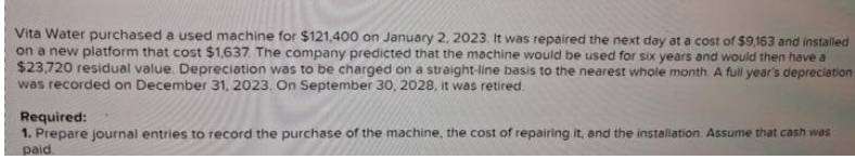 Vita Water purchased a used machine for $121,400 on January 2, 2023. It was repaired the next day at a cost of $9,163 and installed
on a new platform that cost $1,637. The company predicted that the machine would be used for six years and would then have a
$23,720 residual value. Depreciation was to be charged on a straight-line basis to the nearest whole month. A full year's depreciation
was recorded on December 31, 2023. On September 30, 2028, it was retired.
Required:
1. Prepare journal entries to record the purchase of the machine, the cost of repairing it, and the installation. Assume that cash was
paid.