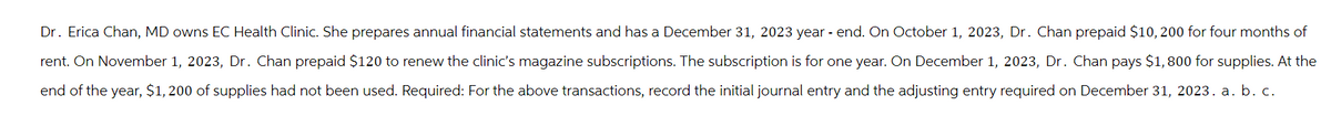 Dr. Erica Chan, MD owns EC Health Clinic. She prepares annual financial statements and has a December 31, 2023 year-end. On October 1, 2023, Dr. Chan prepaid $10, 200 for four months of
rent. On November 1, 2023, Dr. Chan prepaid $120 to renew the clinic's magazine subscriptions. The subscription is for one year. On December 1, 2023, Dr. Chan pays $1,800 for supplies. At the
end of the year, $1, 200 of supplies had not been used. Required: For the above transactions, record the initial journal entry and the adjusting entry required on December 31, 2023. a. b. c.