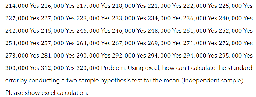 214,000 Yes 216,000 Yes 217,000 Yes 218,000 Yes 221, 000 Yes 222,000 Yes 225,000 Yes
227,000 Yes 227,000 Yes 228,000 Yes 233,000 Yes 234, 000 Yes 236,000 Yes 240,000 Yes
242,000 Yes 245,000 Yes 246,000 Yes 246,000 Yes 248, 000 Yes 251,000 Yes 252,000 Yes
253,000 Yes 257,000 Yes 263,000 Yes 267,000 Yes 269,000 Yes 271,000 Yes 272,000 Yes
273,000 Yes 281,000 Yes 290,000 Yes 292,000 Yes 294, 000 Yes 294, 000 Yes 295,000 Yes
300,000 Yes 312,000 Yes 320,000 Problem. Using excel, how can I calculate the standard
error by conducting a two sample hypothesis test for the mean (independent sample).
Please show excel calculation.