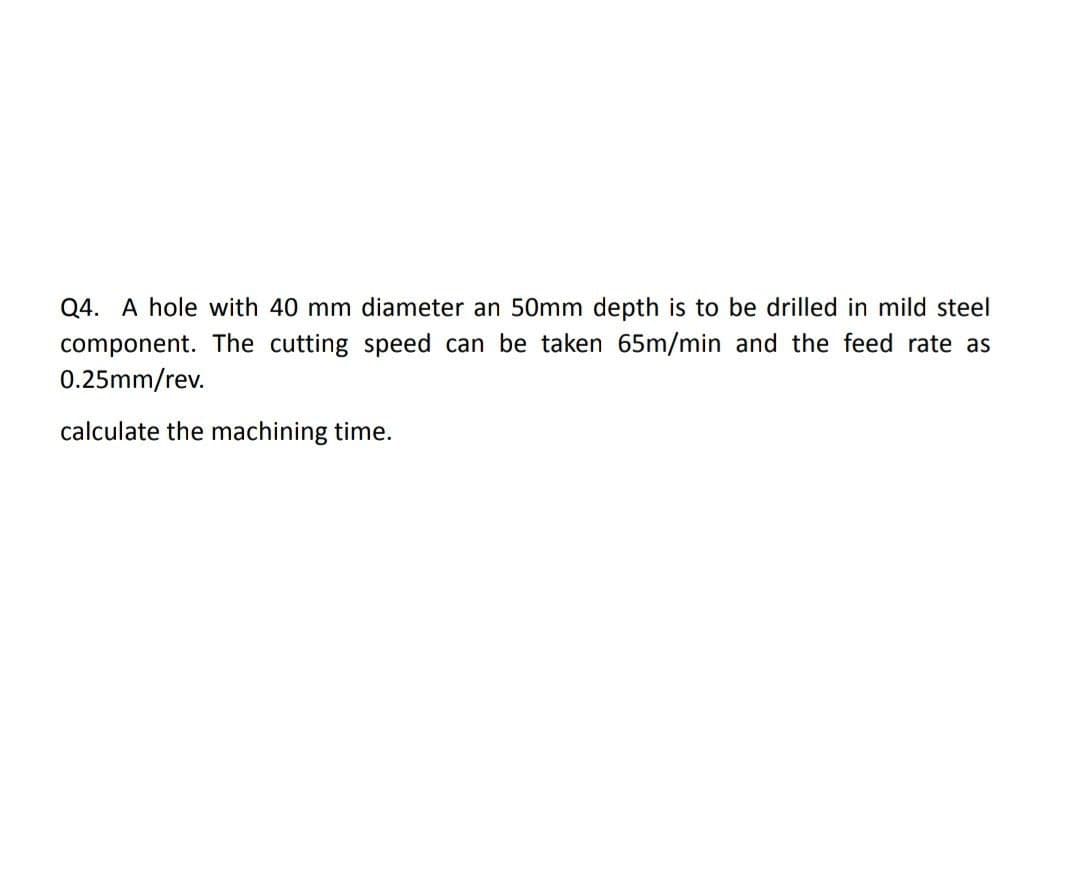 Q4. A hole with 40 mm diameter an 50mm depth is to be drilled in mild steel
component. The cutting speed can be taken 65m/min and the feed rate as
0.25mm/rev.
calculate the machining time.
