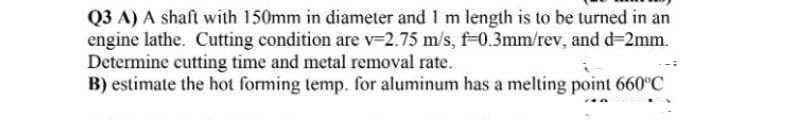 Q3 A) A shaft with 150mm in diameter and I m length is to be turned in an
engine lathe. Cutting condition are v-2.75 m/s, f-0.3mm/rev, and d=2mm.
Determine cutting time and metal removal rate.
B) estimate the hot forming temp. for aluminum has a melting point 660°C
