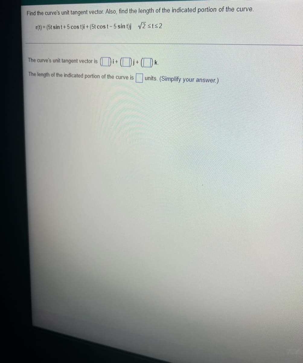 Find the curve's unit tangent vector. Also, find the length of the indicated portion of the curve.
r(t) = (5t sin t+ 5 cos t)i + (5t cos t-5 sin t)j 2 sts2
The curve's unit tangent vector is i+ (i+ ( ) k.
The length of the indicated portion of the curve is units. (Simplify your answer.)
