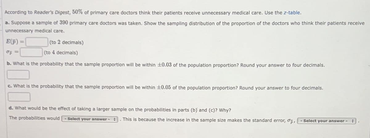 According to Reader's Digest, 50% of primary care doctors think their patients receive unnecessary medical care. Use the z-table.
a. Suppose a sample of 390 primary care doctors was taken. Show the sampling distribution of the proportion of the doctors who think their patients receive
unnecessary medical care.
E(p)=
(to 2 decimals)
(to 4 decimals)
b. What is the probability that the sample proportion will be within +0.03 of the population proportion? Round your answer to four decimals.
c. What is the probability that the sample proportion will be within 10.05 of the population proportion? Round your answer to four decimals.
d. What would be the effect of taking a larger sample on the probabilities in parts (b) and (c)? Why?
The probabilities would -Select your answer - This is because the increase in the sample size makes the standard error, ,- Select your answer - ✪