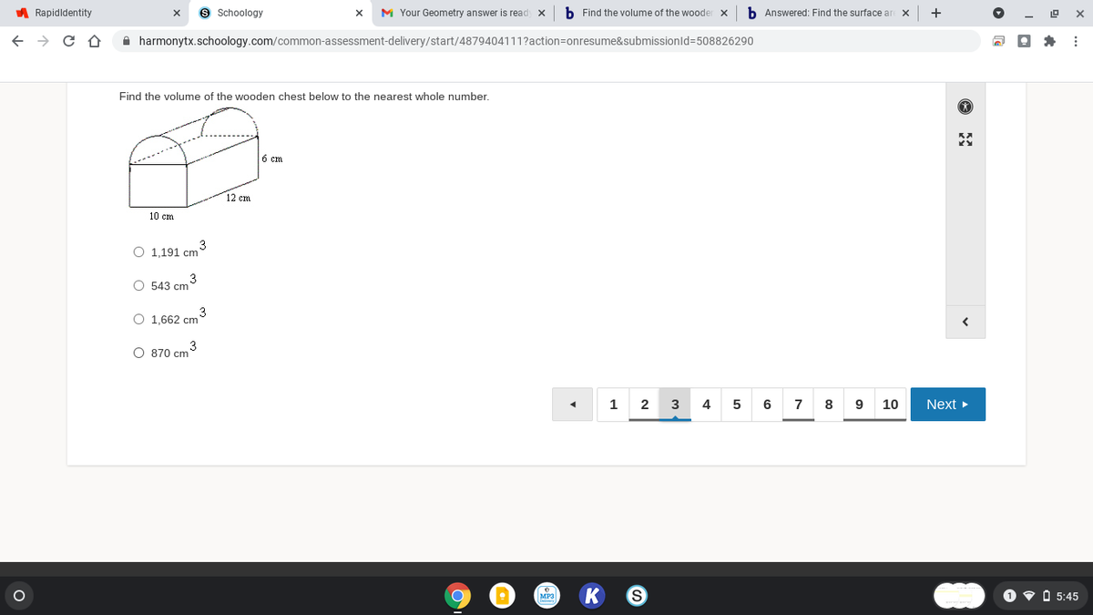 A Rapidldentity
9 Schoology
M Your Geometry answer is read x
b Find the volume of the wooder x
b Answered: Find the surface ar
+
A harmonytx.schoology.com/common-assessment-delivery/start/4879404111?action=onresume&submissionld=508826290
Find the volume of the wooden chest below to the nearest whole number.
6 cm
12 cm
10 cm
O 1,191 cm
3
O 543 cm
3
O 1,662 cm
O 870 cm
1
2
4
6
7
8
10
Next
MP3
O v O 5:45
