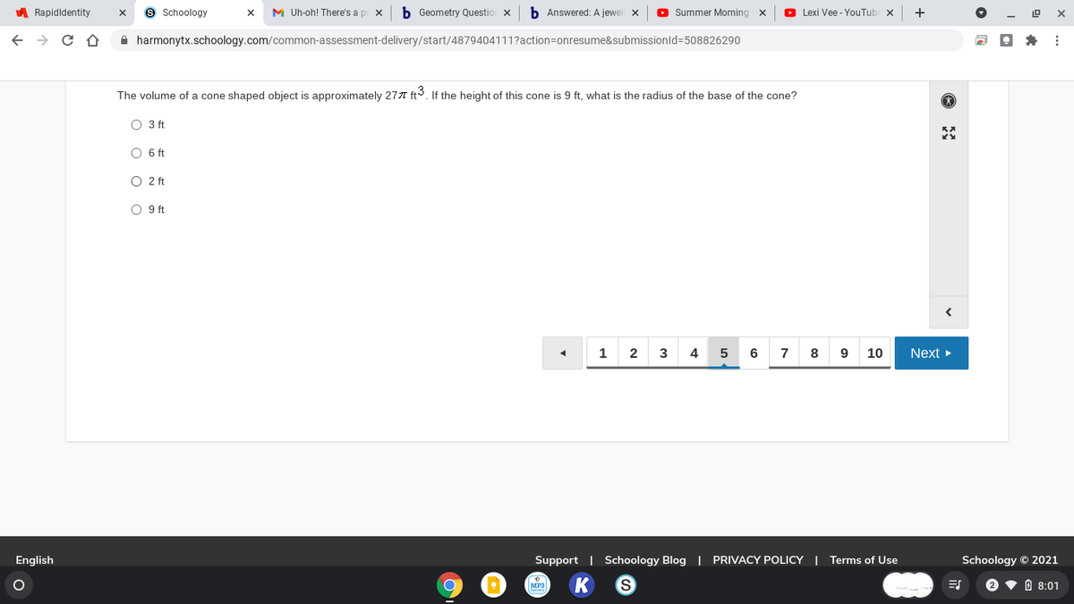 A Rapidldentity
9 Schoology
M Uh-oh! There's a pi x
Geometry Questio
b Answered: A jewel x
O Summer Morning x
O Lexi Vee - YouTube x
+
A harmonytx.schoology.com/common-assessment-delivery/start/4879404111?action=onresume&submissionld=508826290
The volume of a cone shaped object is approximately 277 ft. If the height of this cone is 9 ft, what is the radius of the base of the cone?
O 3 ft
O 6 ft
O 2 ft
O 9 ft
1
2
3
4
5
6 7 8
10
Next
English
Support | Schoology Blog | PRIVACY POLICY | Terms of Use
Schoology © 2021
MP3
2 ♥ 0 8:01
