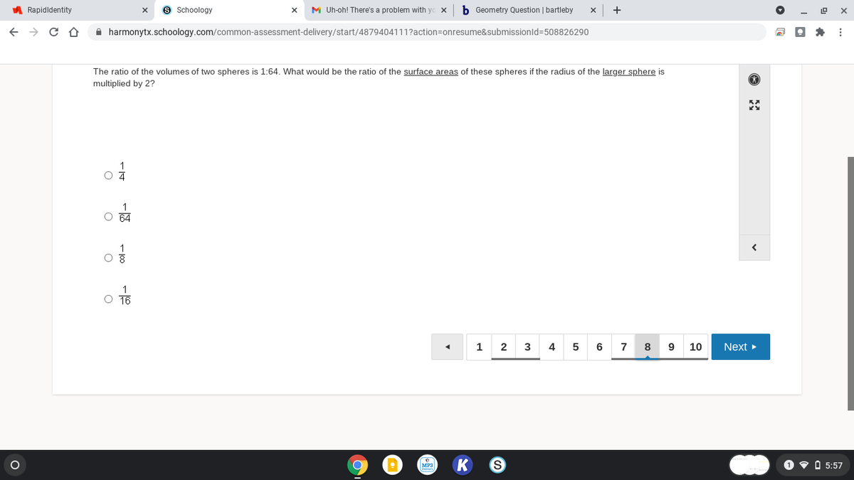 A Rapidldentity
9 Schoology
M Uh-oh! There's a problem with y
b Geometry Question | bartleby
+
A harmonytx.schoology.com/common-assessment-delivery/start/4879404111?action=onresume&submissionld%=508826290
The ratio of the volumes of two spheres is 1:64. What would be the ratio of the surface areas of these spheres if the radius of the larger sphere is
multiplied by 2?
1
O 64
1
O T6
1
4
6
7
8
10
Next
MP3
O v O 5:57
2.
- 100
