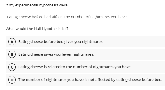 If my experimental hypothesis were:
"Eating cheese before bed affects the number of nightmares you have."
What would the Null Hypothesis be?
A Eating cheese before bed gives you nightmares.
B Eating cheese gives you fewer nightmares.
c) Eating cheese is related to the number of nightmares you have.
D The number of nightmares you have is not affected by eating cheese before bed.
