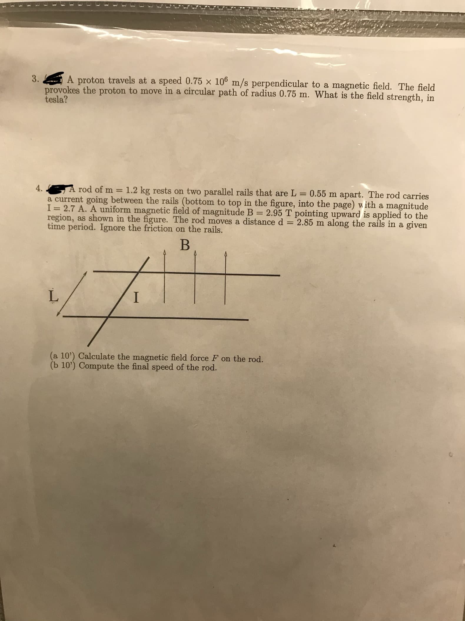 3.
3A proton travels at a speed 0.75 x 106 m/s perpendicular to a magnetic field. The field
provokes the proton to move in a dircular path of radius 0.75 m. What is the field strength, in
tesla?
4.
rod of m
1.2 kg rests on two parallel rails that are L
0.55 m apart. The rod carries
a current going between the rails (bottom to top in the figure, into the page) with a magnitude
I = 2.7 A. A uniform magnetic field of magnitude B 2.95 T pointing upward is applied to the
region, as shown in the figure. The rod moves a distance d 2.85 m along the rails in a giv
time period. Ignore the friction on the rails.
a 10) Calculate the magnetic field force F on the rod.
(b 10') Compute the final speed of the rod.
