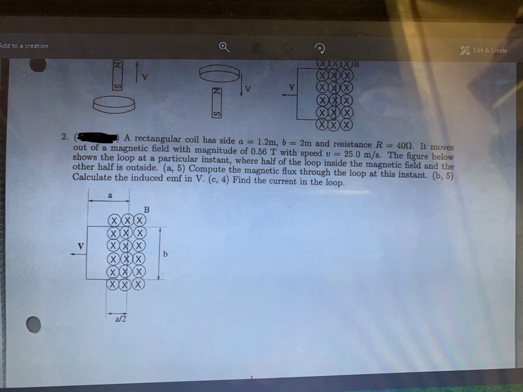 % Edit & Create
Add to a creation
XxxXX
A rectangular
coil has side a
1.2m, b: 2m and resistance R
40Ω. It moves
out of a magnetic field with magnitude of 0.56 T with speed u 25.0 m/s. The figure below
shows the loop at a particular instant, where half of the loop inside the magnetic field and the
other half is outside. (a, 5) Compute the magnetic flux through the loop at this instant. (b, 5)
Calculate the induced emf in V. (c, 4) Find the current in the loop.
m
XXXIX
a/2
