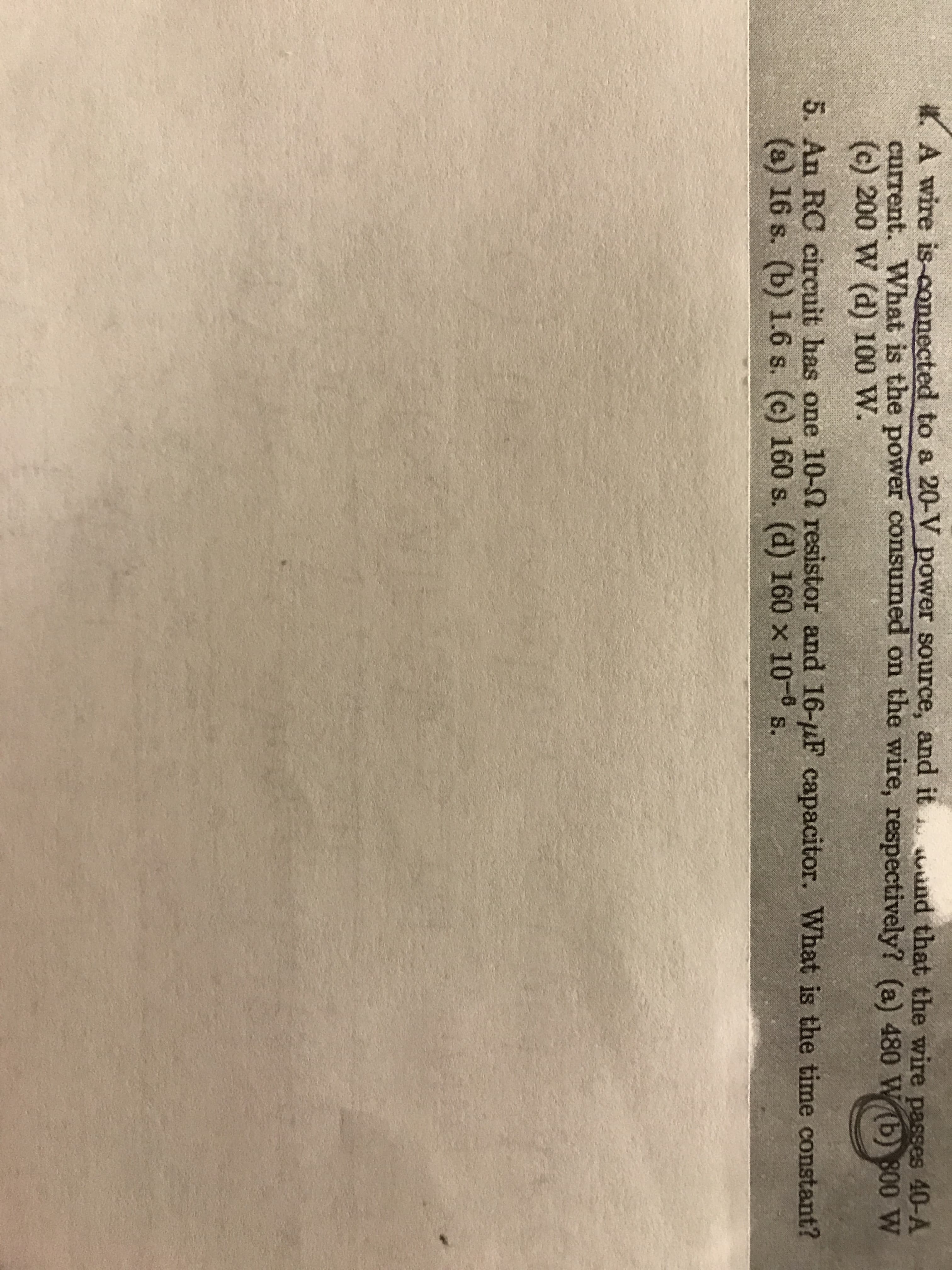 A wire is-connected to a 20-V power source, and it uad that the wire passes 40-A
current. What is the power consumed on the wire, respectively? (a) 480 W b) 800 w
(c) 200 W (d) 100 W.
5. An RC circuit has one 10-Ω resistor and 16-μF capacitor, what is the time constant?
(s) 16 s. (b) 1.6 s. (c) 160 s. (d) 160 x 10- s.
