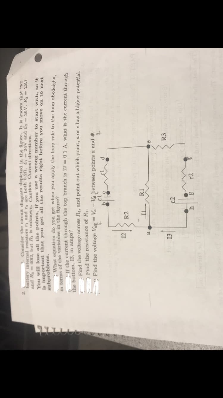 internal resistors r1 and r2 are both 0.2n. εί
Consider the circuit diagram depicted in the figure. It is known that two
25Ω
24V and ε2
36V. R2
and R3-40f, but Ri is unknown. Caution: Current directions.
You will lose all the points, if you use a wrong number to start with, so it
is important that you get all the result
subproblems.
s right before you move on to next
What equation do you get when you apply the loop rule to the loop abcdefgha
If the current through the top branch is 12 0.1 A, what is the current through
in terms of the variables in the figure?
the bottom, 13, in amps?
the voltage across R1, and point out which point, a or e has a higher potential.
Find
Find the resistance of R1.
Find the voltage Va Ve between points a and &
12 R2
R3
13
e2
