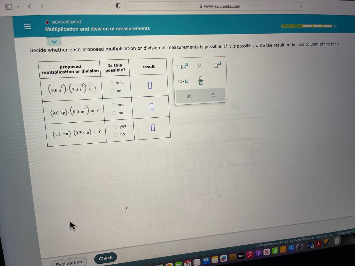 |||
O MEASUREMENT
Multiplication and division of measurements
proposed
multiplication or division
(90¹). (10²)->
= ?
Decide whether each proposed multiplication or division of measurements is possible. If it is possible, write the result in the last column of the table.
(9.0 kg) (80 m²) = ?
.
(1.8 cm)- (0.30 m) = ?
0
Explanation
Is this
possible?
yes
Ono
Check
yes
Ono
yes
no
result
0
x10
ロ・ロ
X
H
μ
www-awu.aleks.com
010
A
S
3
2/5
#tv
© 2023 McGraw Hill LLC. All Rights Reserved. Terms of Use | Privacy Center
A
(A) Sal