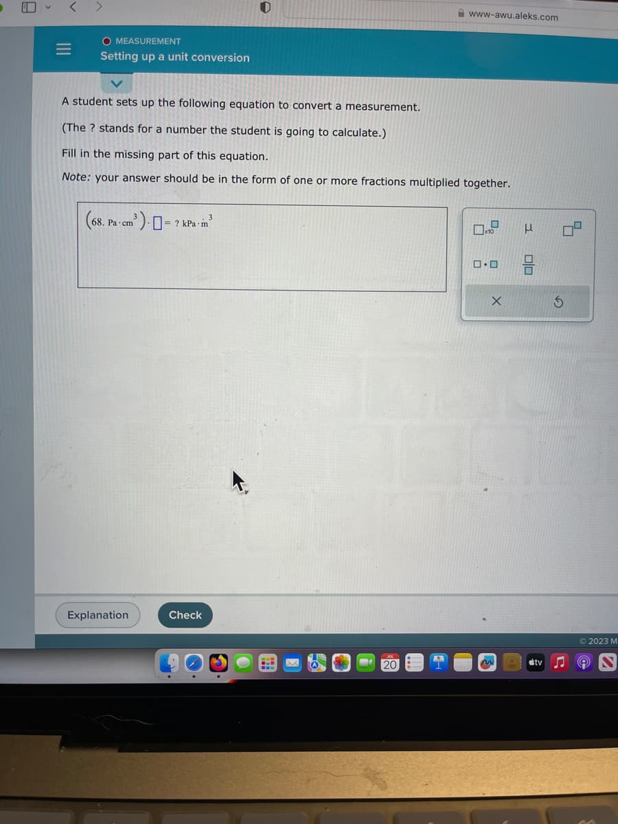 E
V
=
O MEASUREMENT
Setting up a unit conversion
(68.1
A student sets up the following equation to convert a measurement.
(The ? stands for a number the student is going to calculate.)
Fill in the missing part of this equation.
Note: your answer should be in the form of one or more fractions multiplied together.
³) = ? kPa.m³
3
68. Pa cm
Explanation
Check
0
.
M
www-awu.aleks.com
JUL
20
0
x10
0.0
X
m
3
00
S
tv ♫
7
Ⓒ2023 M
9