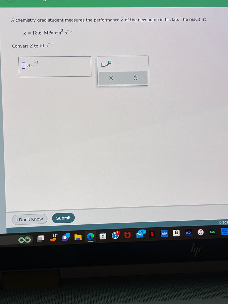 A chemistry grad student measures the performance Z of the new pump in his lab. The result is:
3
Z=18.6 MPa cm³ s
Convert Z to kJ-s¹.
kJ.s¹
S
I Don't Know
Submit
86°
H
x10
X
99+
VUDU
a
$
26
hulu
202
video