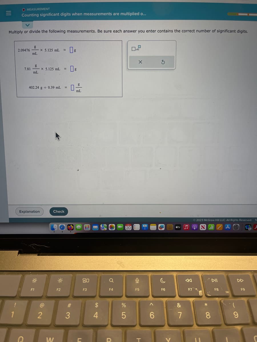 |||
Multiply or divide the following measurements. Be sure each answer you enter contains the correct number of significant digits.
!
O MEASUREMENT
Counting significant digits when measurements are multiplied o...
1
g
2.09476- x 5.125 mL = 8
mL
D
g
7.81-
mL
-x 5.125 mL = 8
402.24 g + 0.39 mL =
Explanation
F1
@2
2
Check
W
F2
#3
g
mL
L
80
F3
$
4
Q
F4
JK
20
%
5
0
X
9
F5
T
6
S
C
F6
V
#tv
&
7
F7
Ⓒ2023 McGraw Hill LLC. All Rights Reserved. Te
9 NZAⒸ
J
*
8
DII
F8
(
9
F9