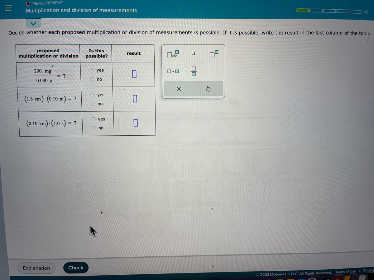 =
O MEASUREMENT
Multiplication and division of measurements
Decide whether each proposed multiplication or division of measurements is possible. If it is possible, write the result in the last column of the table.
proposed
multiplication or division
2
200. mg
0.040 g
= ?
(1.8 cm)- (0.10 m) = ?
(0.10 km) (1.0 s) = ?
Explanation
Check
Is this
possible?
yes
no
yes
no
O yes
Ono
result
0.0
X
3
00
9
1/5
5
© 2023 McGraw Hill LLC. All Rights Reserved. Terms of Use Privacy
Our